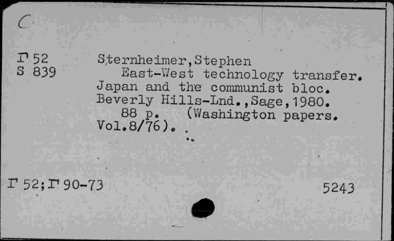 ﻿T1 52 Sternheimer,Stephen
S 839	East-West technology transfer.
Japan and the communist bloc. Beverly Hills-Lnd.,Sage,1980.
88 p. (Washington papers. Vol.8/76). .
F 52;P 90-73
5243